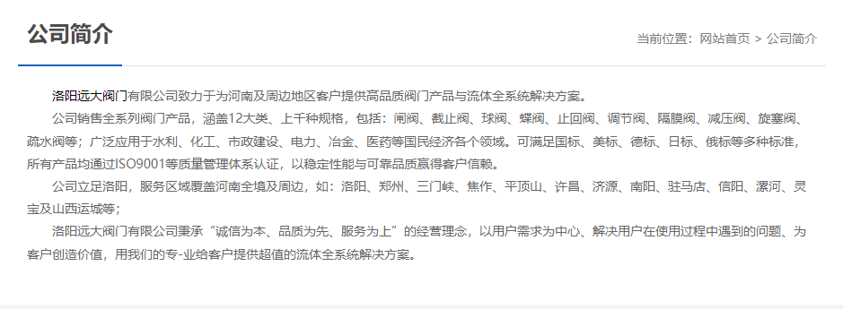 洛陽(yáng)遠(yuǎn)大閥門主營(yíng)閥門閘閥,截止閥,球閥,蝶閥,止回閥,調(diào)節(jié)閥,隔膜閥,減壓閥,旋塞閥,疏水閥等12大類.廣泛用于水利,化工,市政建設(shè),電力等領(lǐng)域.服務(wù)于洛陽(yáng),鄭州,三門峽,焦作,平頂山,許昌,濟(jì)源,南陽(yáng),駐馬店,信陽(yáng),漯河,靈寶及山西運(yùn)城等地;為河南及周邊客戶提供高品質(zhì)閥門與流體全系統(tǒng)解決方案.